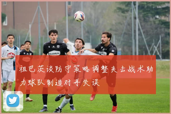 祖巴茨谈防守策略调整夹击战术助力球队制造对手失误