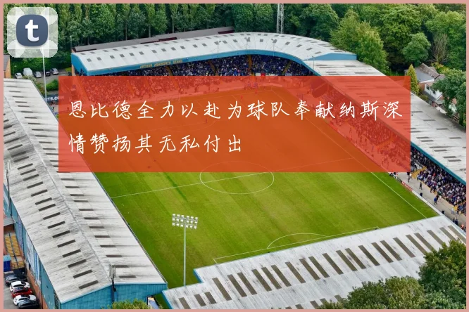 恩比德全力以赴为球队奉献纳斯深情赞扬其无私付出
