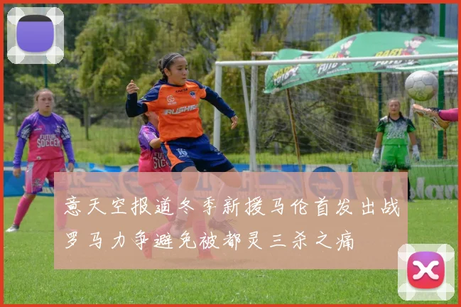 意天空报道冬季新援马伦首发出战罗马力争避免被都灵三杀之痛