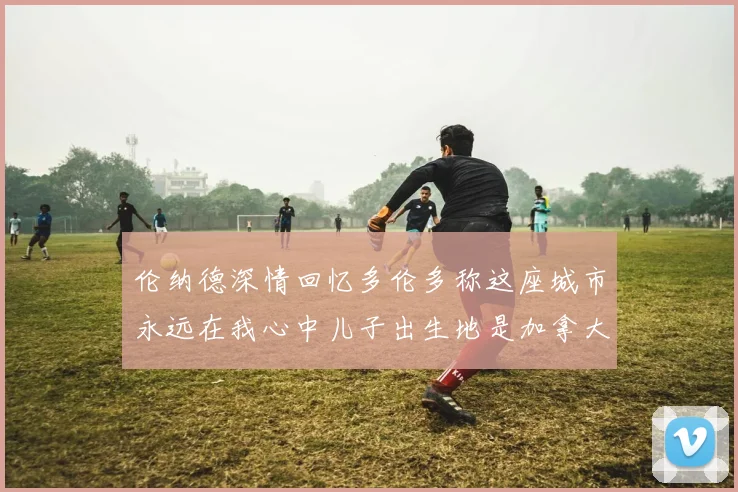 伦纳德深情回忆多伦多称这座城市永远在我心中儿子出生地是加拿大