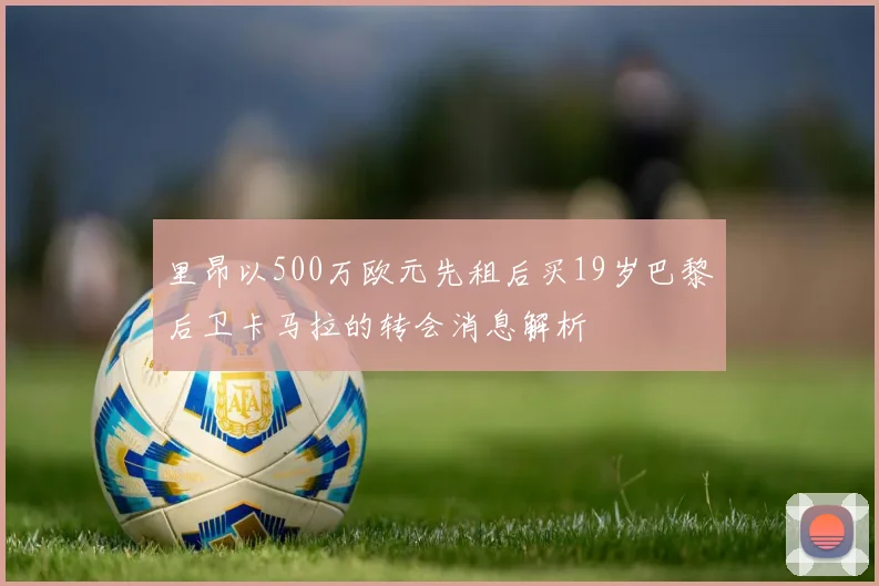 里昂以500万欧元先租后买19岁巴黎后卫卡马拉的转会消息解析