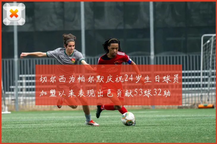 切尔西为帕尔默庆祝24岁生日球员加盟以来表现出色贡献53球32助