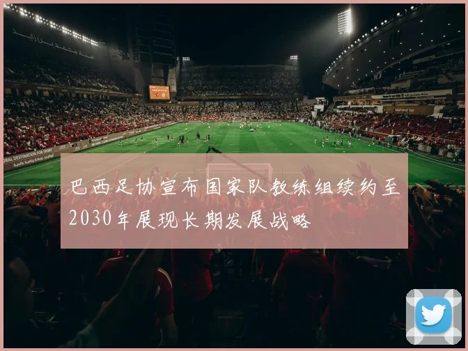 巴西足协宣布国家队教练组续约至2030年展现长期发展战略