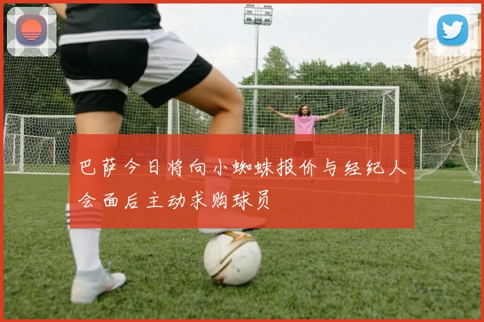巴萨今日将向小蜘蛛报价与经纪人会面后主动求购球员