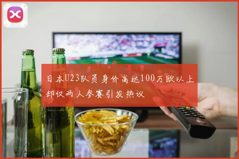 日本U23队员身价高达100万欧以上却仅两人参赛引发热议