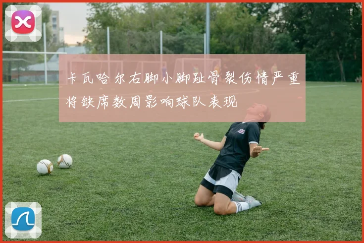 卡瓦哈尔右脚小脚趾骨裂伤情严重将缺席数周影响球队表现