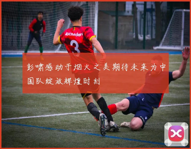 彭啸感动于烟火之美期待未来为中国队绽放辉煌时刻