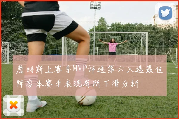 詹姆斯上赛季MVP评选第六入选最佳阵容本赛季表现有所下滑分析