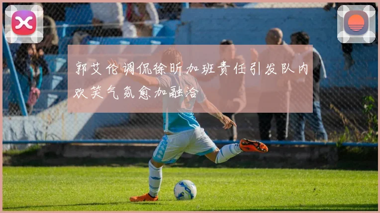 郭艾伦调侃徐昕加班责任引发队内欢笑气氛愈加融洽