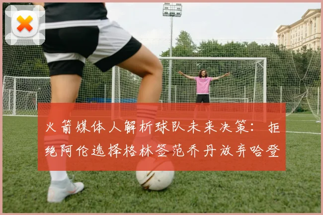 火箭媒体人解析球队未来决策：拒绝阿伦选择格林签范乔丹放弃哈登