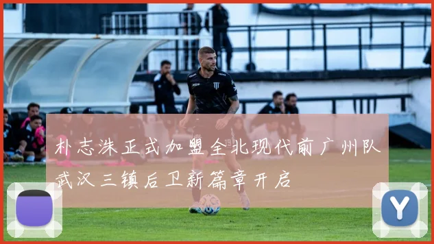 朴志洙正式加盟全北现代前广州队武汉三镇后卫新篇章开启