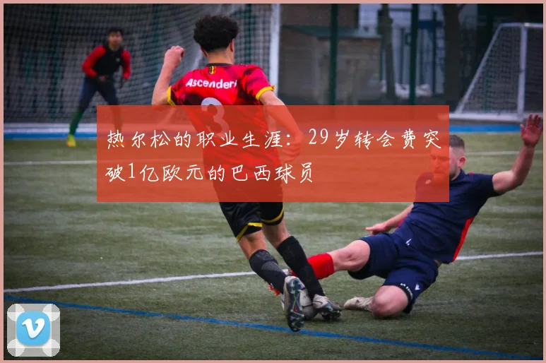 热尔松的职业生涯：29岁转会费突破1亿欧元的巴西球员