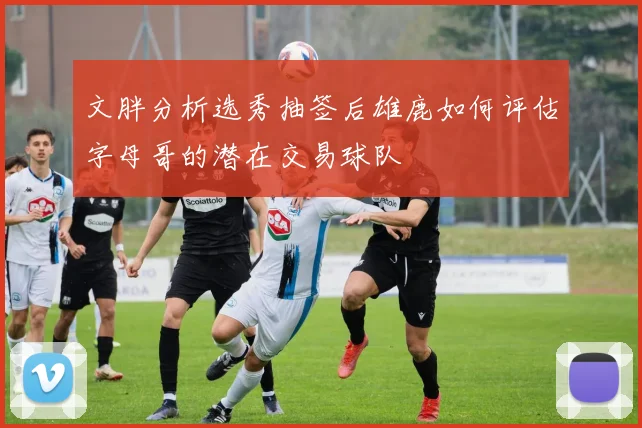 文胖分析选秀抽签后雄鹿如何评估字母哥的潜在交易球队