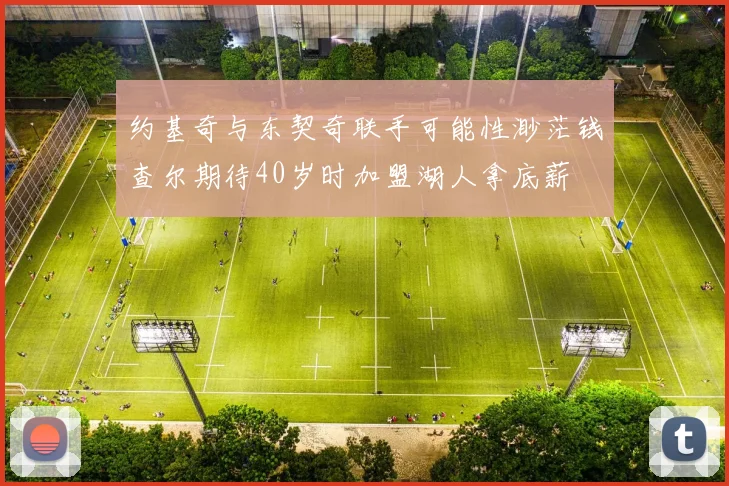 约基奇与东契奇联手可能性渺茫钱查尔期待40岁时加盟湖人拿底薪