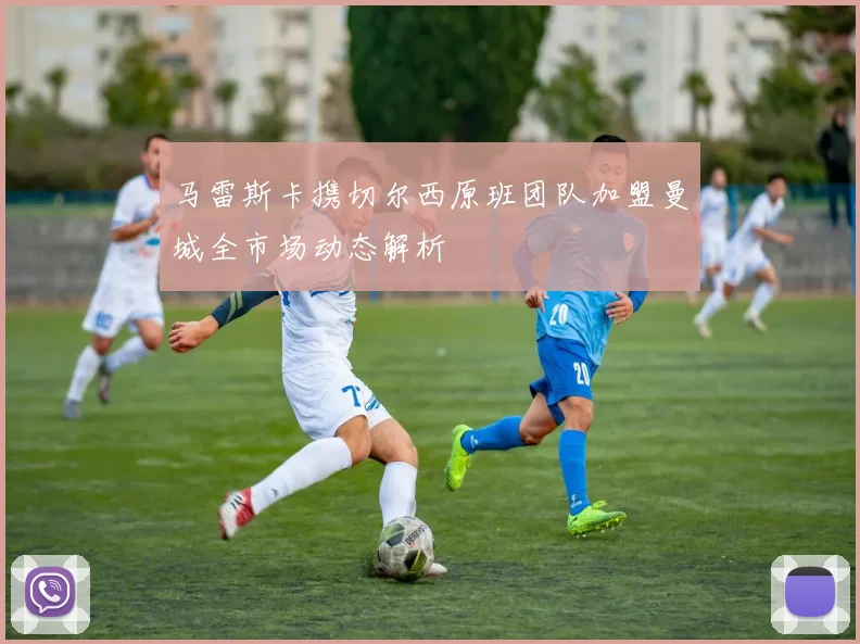马雷斯卡携切尔西原班团队加盟曼城全市场动态解析