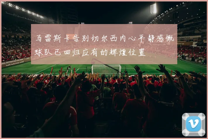 马雷斯卡告别切尔西内心平静感慨球队已回归应有的辉煌位置