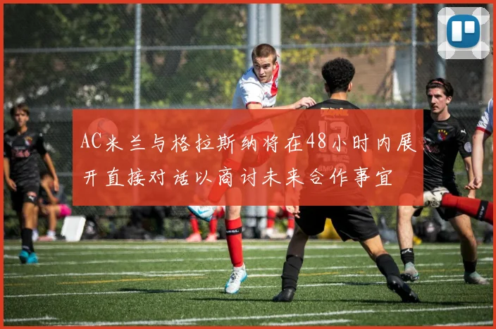 AC米兰与格拉斯纳将在48小时内展开直接对话以商讨未来合作事宜