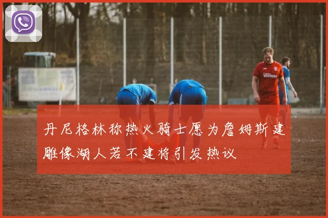 丹尼格林称热火骑士愿为詹姆斯建雕像湖人若不建将引发热议