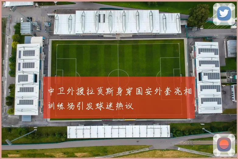 中卫外援拉莫斯身穿国安外套亮相训练场引发球迷热议
