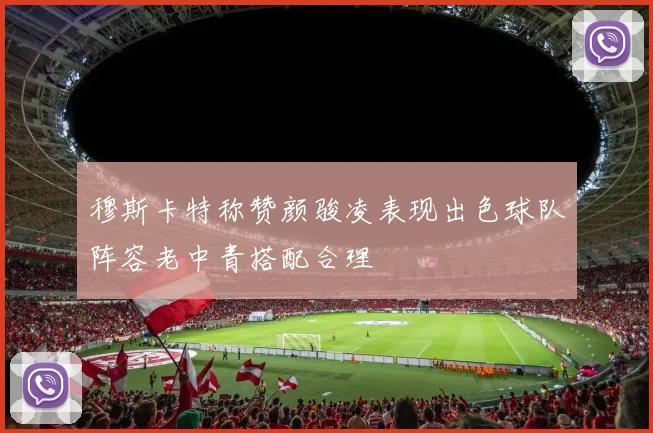 穆斯卡特称赞颜骏凌表现出色球队阵容老中青搭配合理
